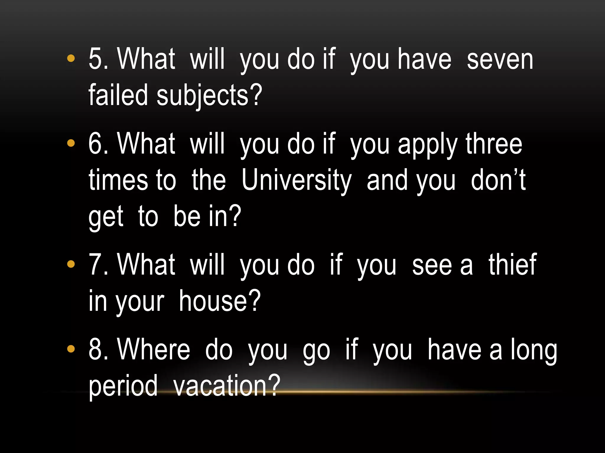 • 5. What will you do if you have seven
failed subjects?
• 6. What will you do if you apply three
times to the University and you don’t
get to be in?
• 7. What will you do if you see a thief
in your house?
• 8. Where do you go if you have a long
period vacation?
 