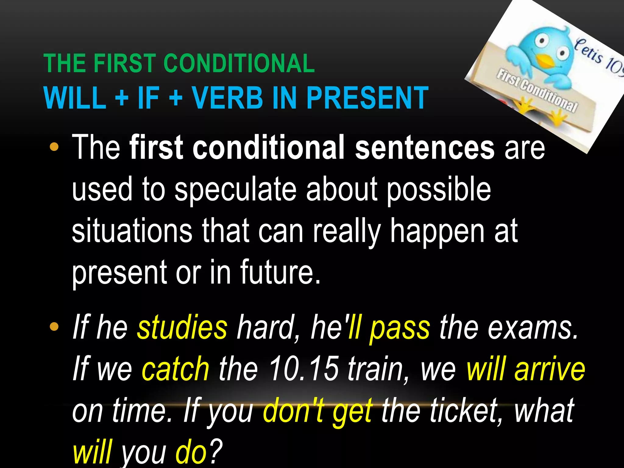 THE FIRST CONDITIONAL
WILL + IF + VERB IN PRESENT
• The first conditional sentences are
used to speculate about possible
situations that can really happen at
present or in future.
• If he studies hard, he'll pass the exams.
If we catch the 10.15 train, we will arrive
on time. If you don't get the ticket, what
will you do?
 