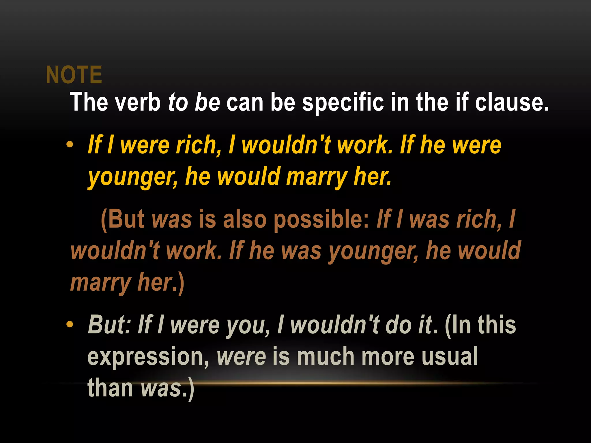 NOTE
The verb to be can be specific in the if clause.
• If I were rich, I wouldn't work. If he were
younger, he would marry her.
(But was is also possible: If I was rich, I
wouldn't work. If he was younger, he would
marry her.)
• But: If I were you, I wouldn't do it. (In this
expression, were is much more usual
than was.)
 