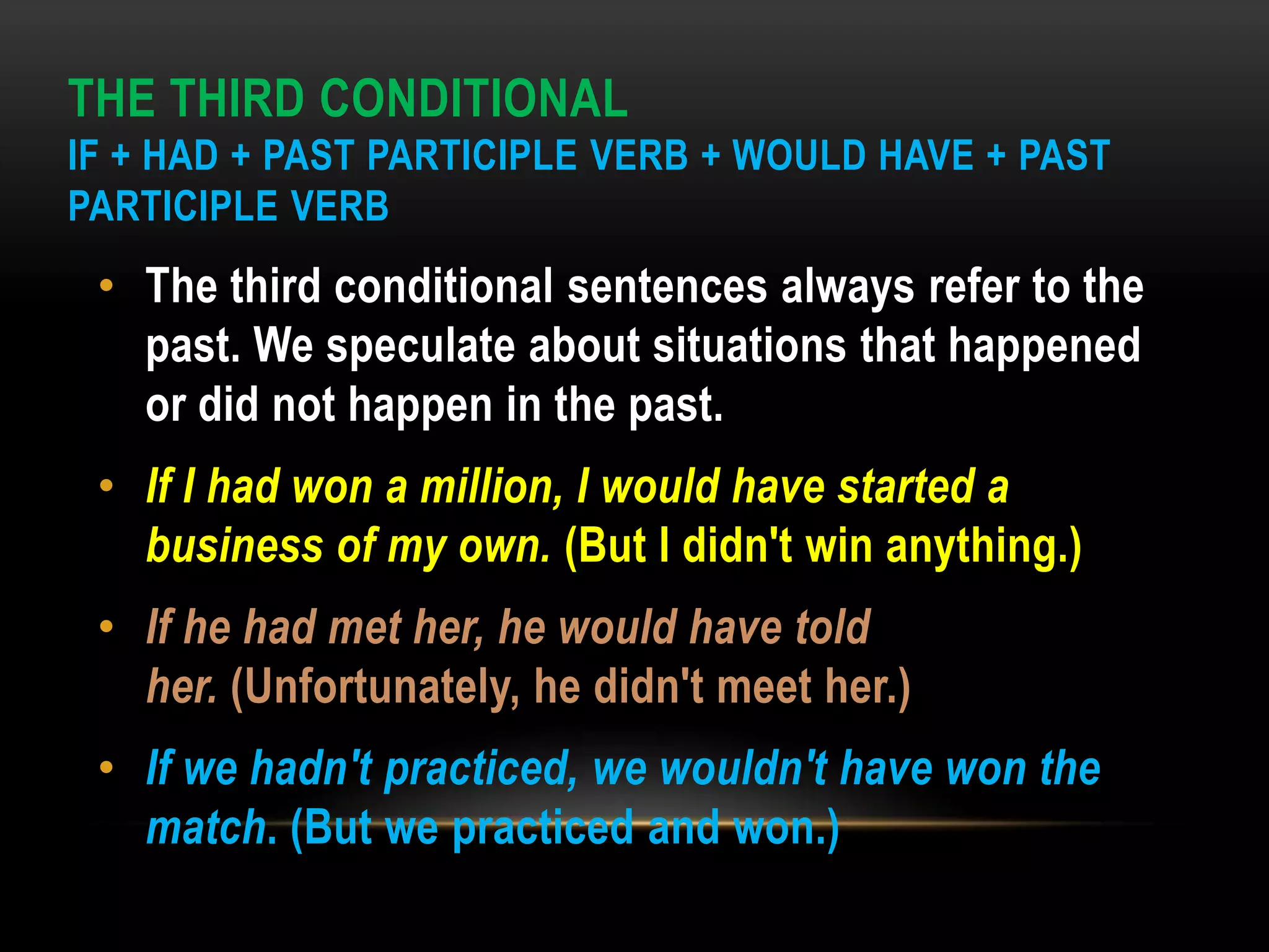 THE THIRD CONDITIONAL
IF + HAD + PAST PARTICIPLE VERB + WOULD HAVE + PAST
PARTICIPLE VERB
• The third conditional sentences always refer to the
past. We speculate about situations that happened
or did not happen in the past.
• If I had won a million, I would have started a
business of my own. (But I didn't win anything.)
• If he had met her, he would have told
her. (Unfortunately, he didn't meet her.)
• If we hadn't practiced, we wouldn't have won the
match. (But we practiced and won.)
 
