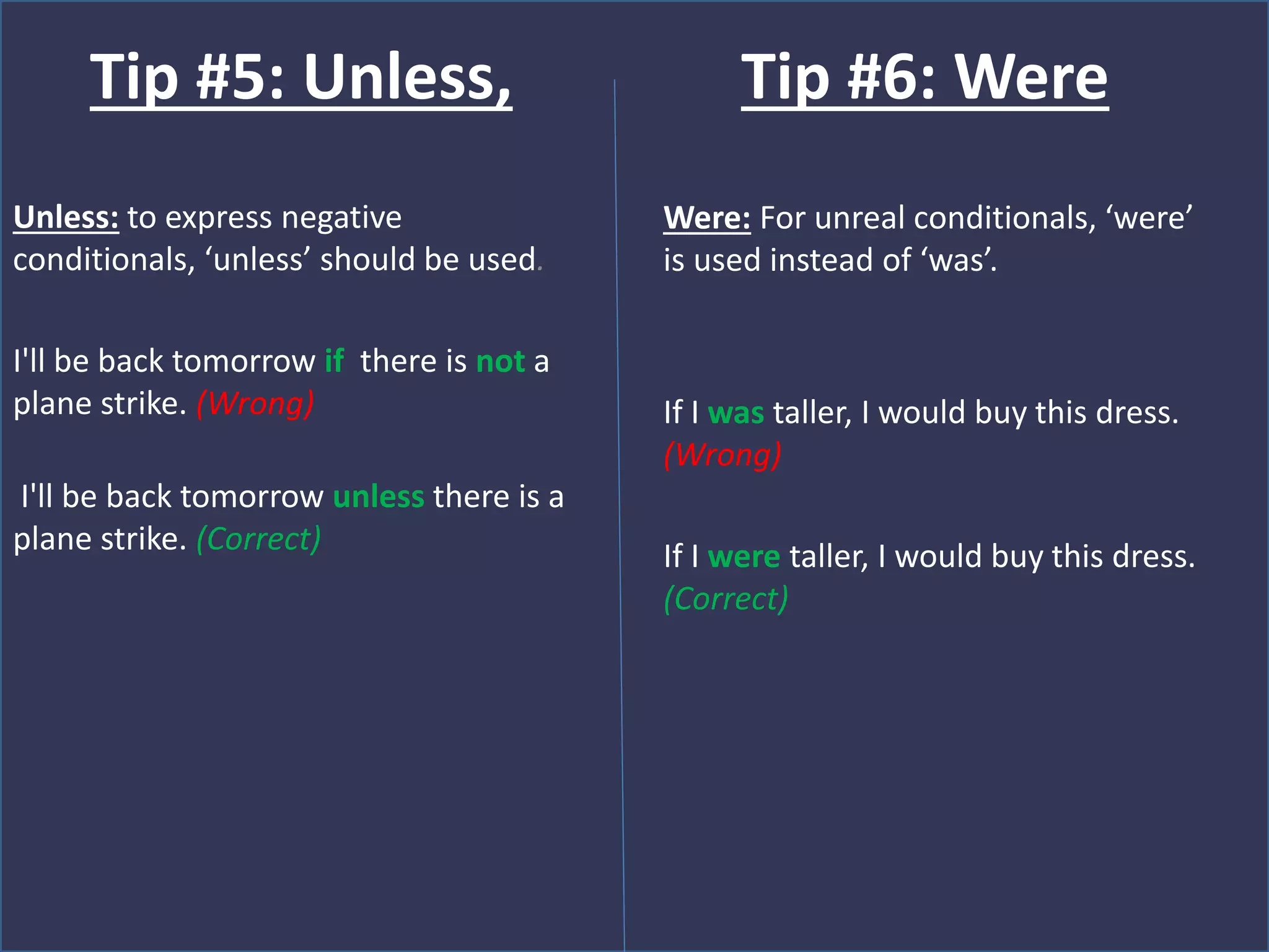 Unless: to express negative
conditionals, ‘unless’ should be used.
I'll be back tomorrow if there is not a
plane strike. (Wrong)
I'll be back tomorrow unless there is a
plane strike. (Correct)
Tip #5: Unless,
Were: For unreal conditionals, ‘were’
is used instead of ‘was’.
If I was taller, I would buy this dress.
(Wrong)
If I were taller, I would buy this dress.
(Correct)
Tip #6: Were
 