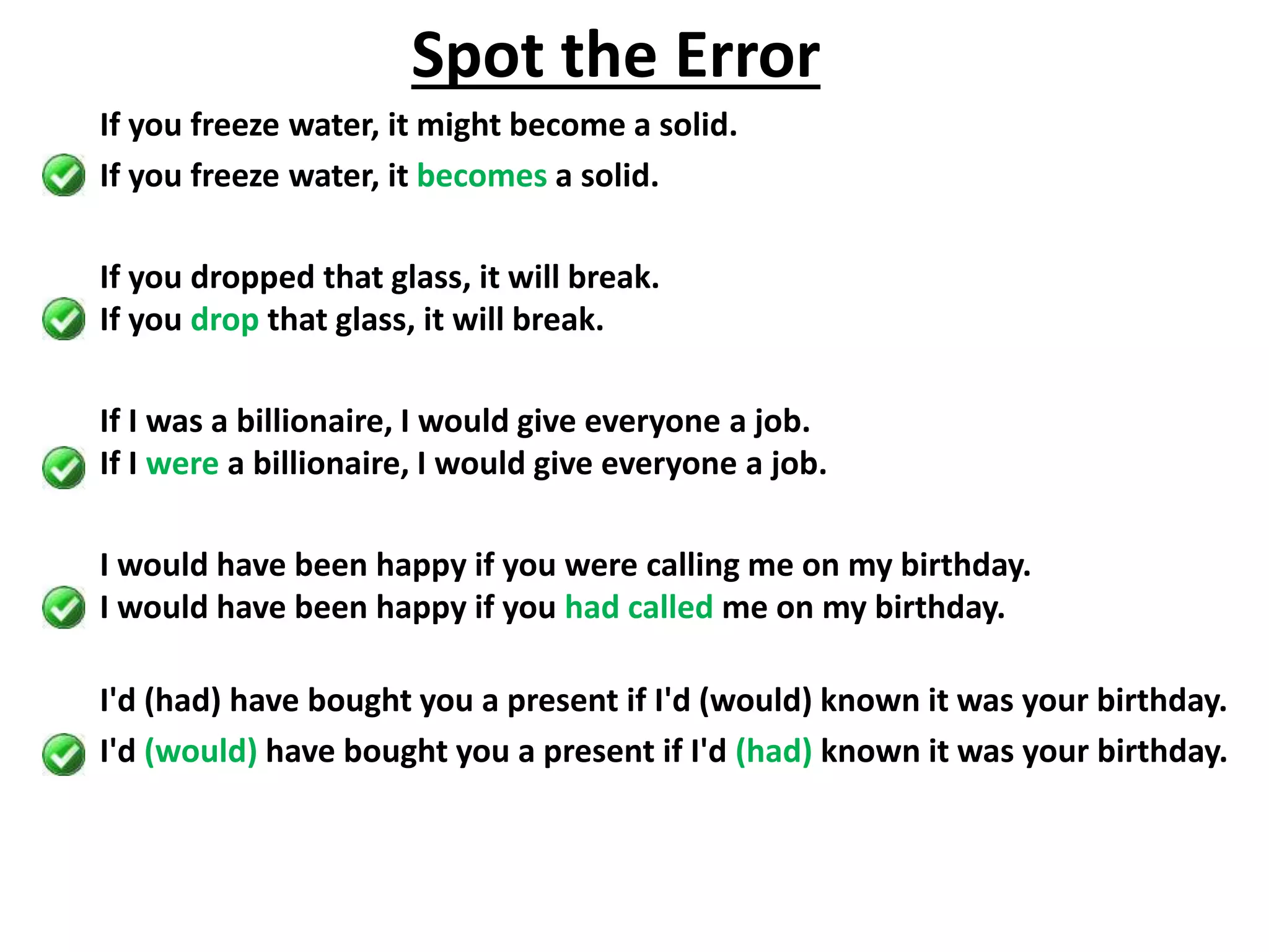 If you freeze water, it might become a solid.
If you freeze water, it becomes a solid.
If you dropped that glass, it will break.
If you drop that glass, it will break.
If I was a billionaire, I would give everyone a job.
If I were a billionaire, I would give everyone a job.
I would have been happy if you were calling me on my birthday.
I would have been happy if you had called me on my birthday.
I'd (had) have bought you a present if I'd (would) known it was your birthday.
I'd (would) have bought you a present if I'd (had) known it was your birthday.
Spot the Error
 