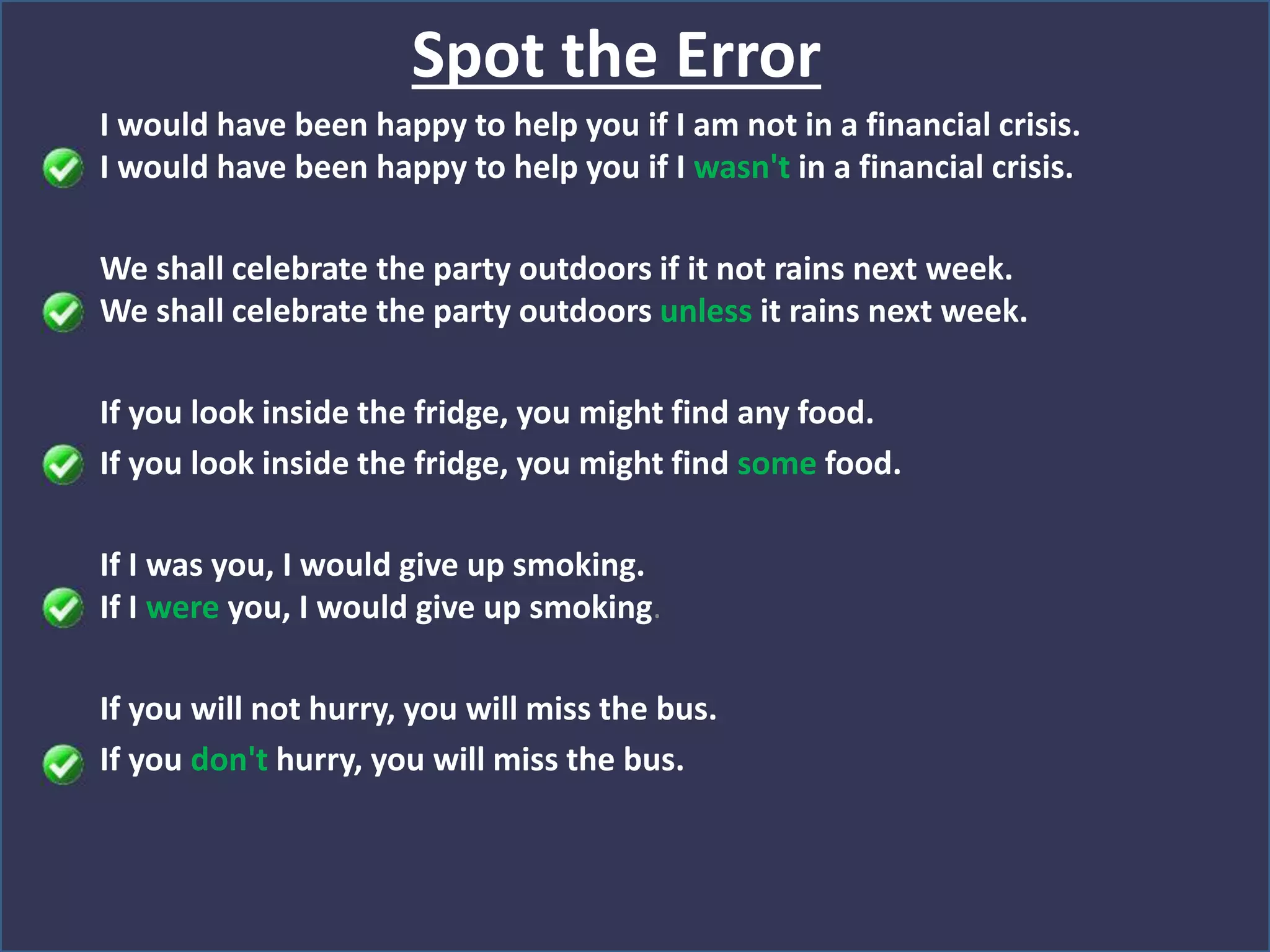 I would have been happy to help you if I am not in a financial crisis.
I would have been happy to help you if I wasn't in a financial crisis.
We shall celebrate the party outdoors if it not rains next week.
We shall celebrate the party outdoors unless it rains next week.
If you look inside the fridge, you might find any food.
If you look inside the fridge, you might find some food.
If I was you, I would give up smoking.
If I were you, I would give up smoking.
If you will not hurry, you will miss the bus.
If you don't hurry, you will miss the bus.
Spot the Error
 