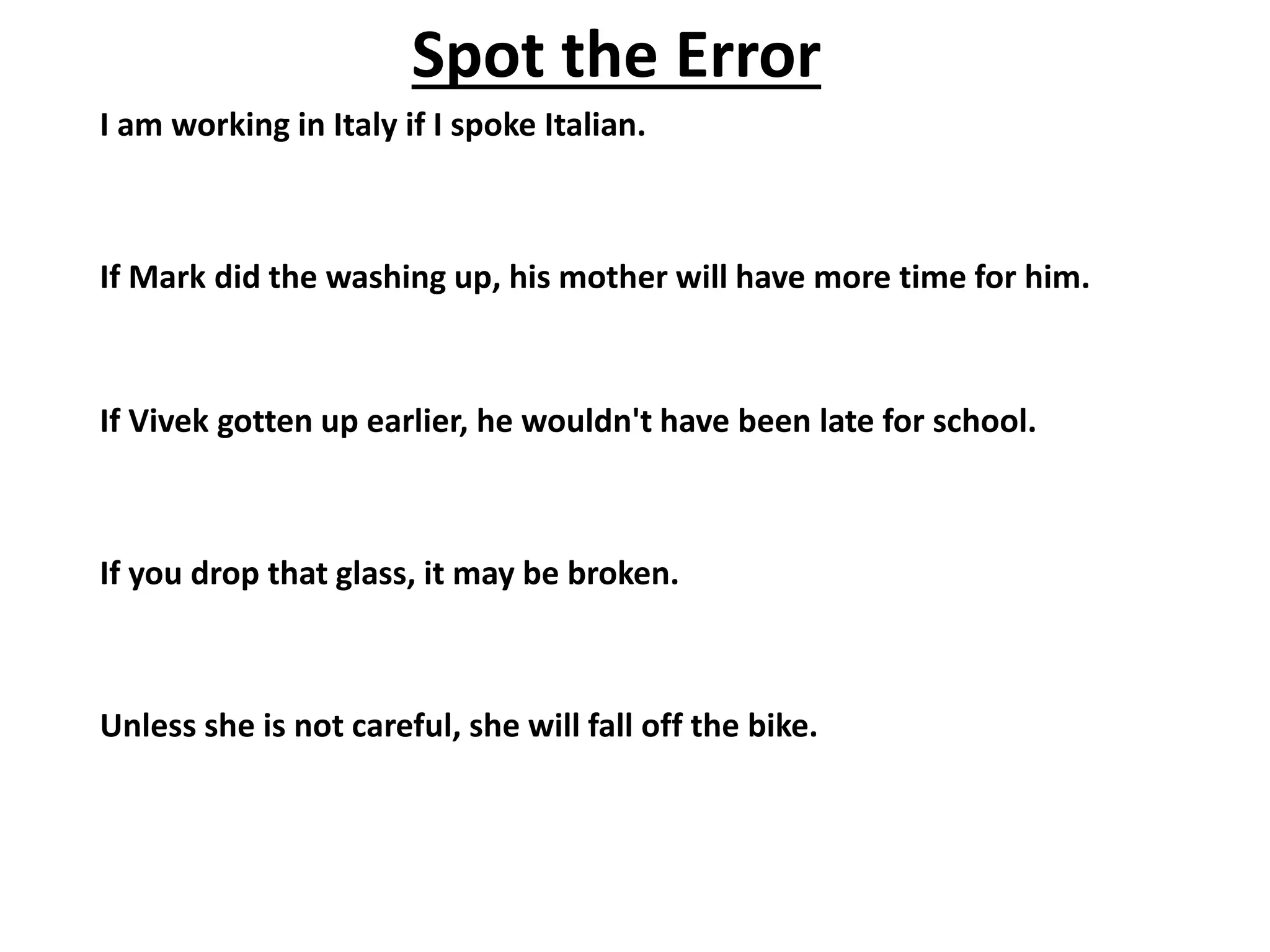 Spot the Error
I am working in Italy if I spoke Italian.
If Mark did the washing up, his mother will have more time for him.
If Vivek gotten up earlier, he wouldn't have been late for school.
If you drop that glass, it may be broken.
Unless she is not careful, she will fall off the bike.
 