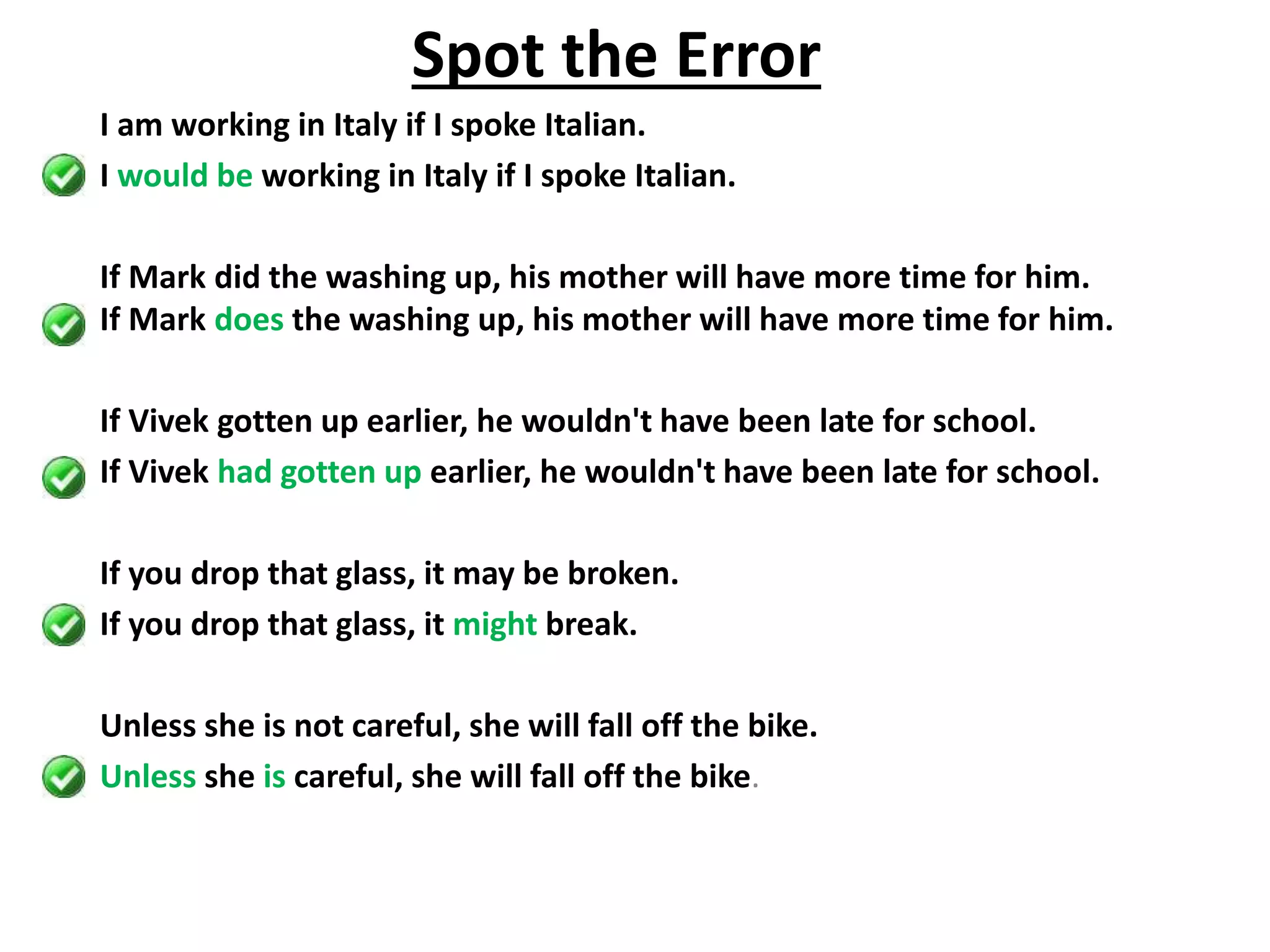 I am working in Italy if I spoke Italian.
I would be working in Italy if I spoke Italian.
If Mark did the washing up, his mother will have more time for him.
If Mark does the washing up, his mother will have more time for him.
If Vivek gotten up earlier, he wouldn't have been late for school.
If Vivek had gotten up earlier, he wouldn't have been late for school.
If you drop that glass, it may be broken.
If you drop that glass, it might break.
Unless she is not careful, she will fall off the bike.
Unless she is careful, she will fall off the bike.
Spot the Error
 