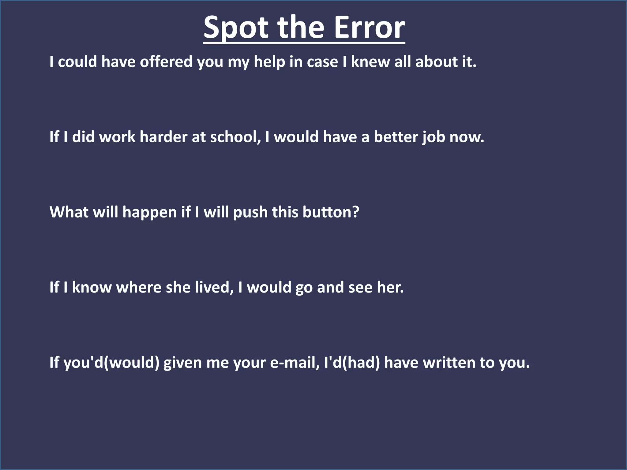 Spot the Error
I could have offered you my help in case I knew all about it.
If I did work harder at school, I would have a better job now.
What will happen if I will push this button?
If I know where she lived, I would go and see her.
If you'd(would) given me your e-mail, I'd(had) have written to you.
 