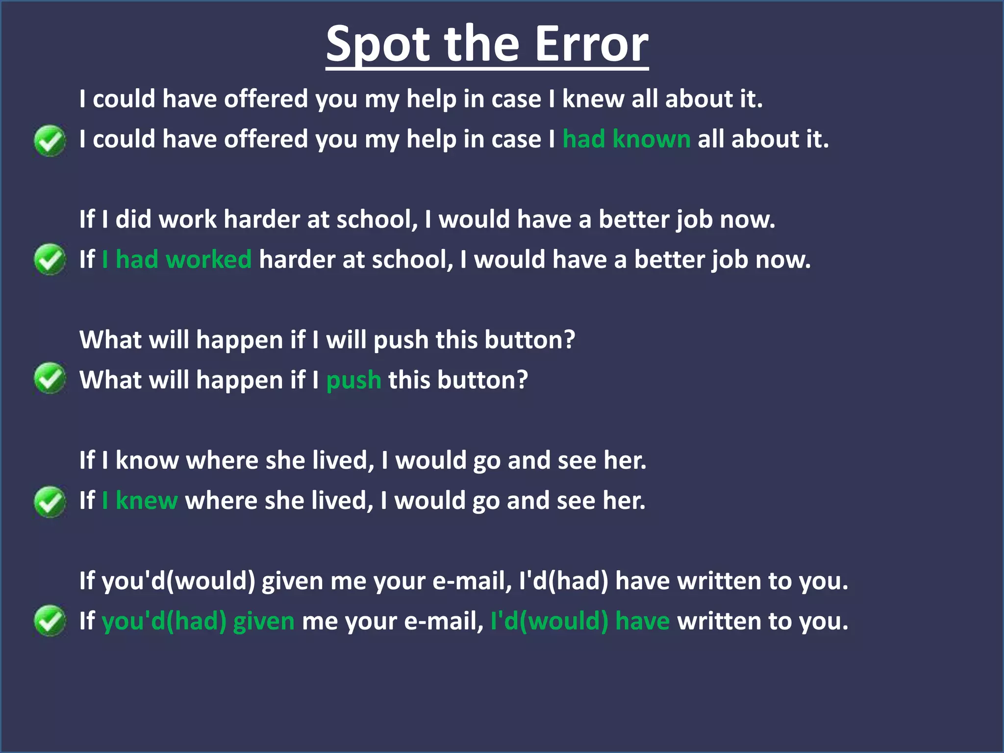 Spot the Error
I could have offered you my help in case I knew all about it.
I could have offered you my help in case I had known all about it.
If I did work harder at school, I would have a better job now.
If I had worked harder at school, I would have a better job now.
What will happen if I will push this button?
What will happen if I push this button?
If I know where she lived, I would go and see her.
If I knew where she lived, I would go and see her.
If you'd(would) given me your e-mail, I'd(had) have written to you.
If you'd(had) given me your e-mail, I'd(would) have written to you.
 