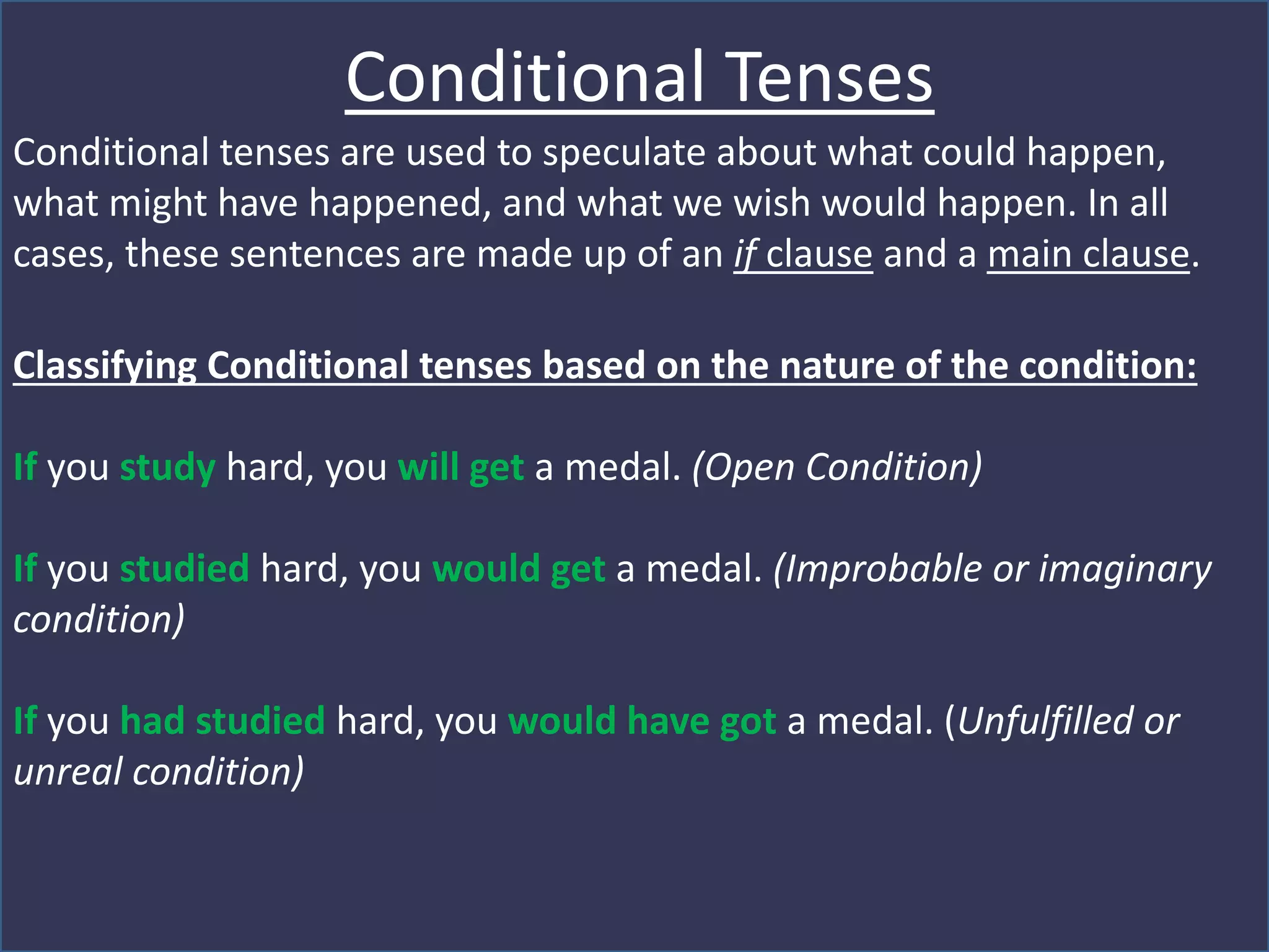 Conditional Tenses
Conditional tenses are used to speculate about what could happen,
what might have happened, and what we wish would happen. In all
cases, these sentences are made up of an if clause and a main clause.
Classifying Conditional tenses based on the nature of the condition:
If you study hard, you will get a medal. (Open Condition)
If you studied hard, you would get a medal. (Improbable or imaginary
condition)
If you had studied hard, you would have got a medal. (Unfulfilled or
unreal condition)
 