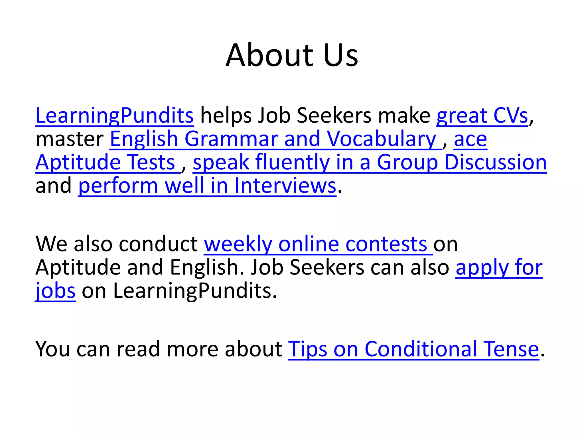 About Us
LearningPundits helps Job Seekers make great CVs,
master English Grammar and Vocabulary , ace
Aptitude Tests , speak fluently in a Group Discussion
and perform well in Interviews.
We also conduct weekly online contests on
Aptitude and English. Job Seekers can also apply for
jobs on LearningPundits.
You can read more about Tips on Conditional Tense.
 