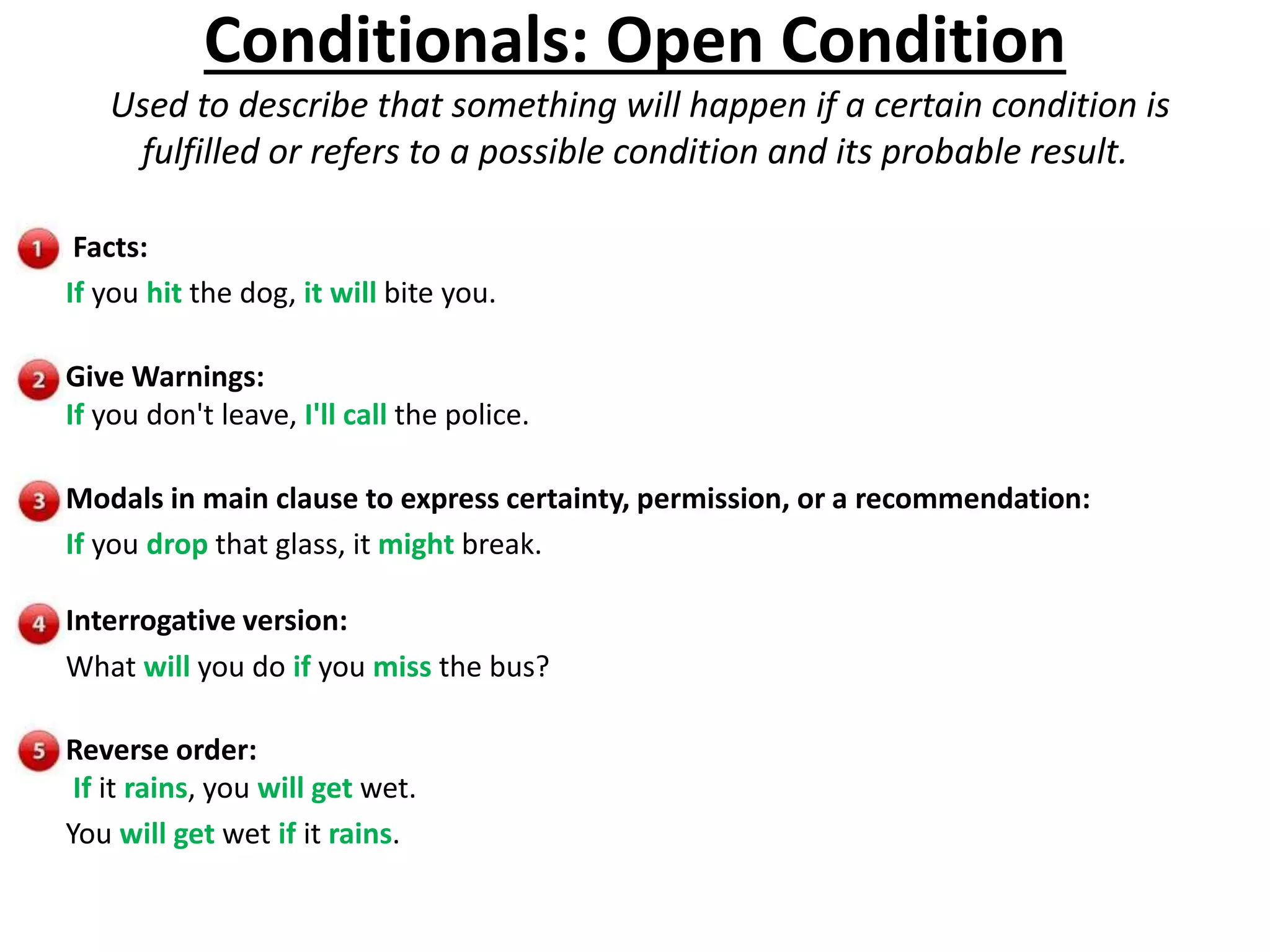 Conditionals: Open Condition
Used to describe that something will happen if a certain condition is
fulfilled or refers to a possible condition and its probable result.
Facts:
If you hit the dog, it will bite you.
Give Warnings:
If you don't leave, I'll call the police.
Modals in main clause to express certainty, permission, or a recommendation:
If you drop that glass, it might break.
Interrogative version:
What will you do if you miss the bus?
Reverse order:
If it rains, you will get wet.
You will get wet if it rains.
 