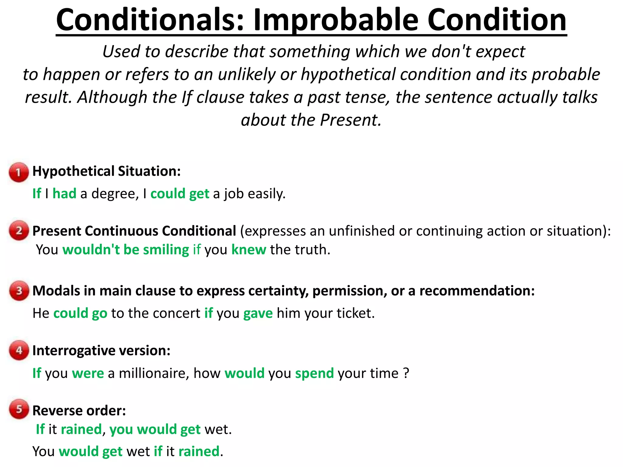 Conditionals: Improbable Condition
Used to describe that something which we don't expect
to happen or refers to an unlikely or hypothetical condition and its probable
result. Although the If clause takes a past tense, the sentence actually talks
about the Present.
Hypothetical Situation:
If I had a degree, I could get a job easily.
Present Continuous Conditional (expresses an unfinished or continuing action or situation):
You wouldn't be smiling if you knew the truth.
Modals in main clause to express certainty, permission, or a recommendation:
He could go to the concert if you gave him your ticket.
Interrogative version:
If you were a millionaire, how would you spend your time ?
Reverse order:
If it rained, you would get wet.
You would get wet if it rained.
 