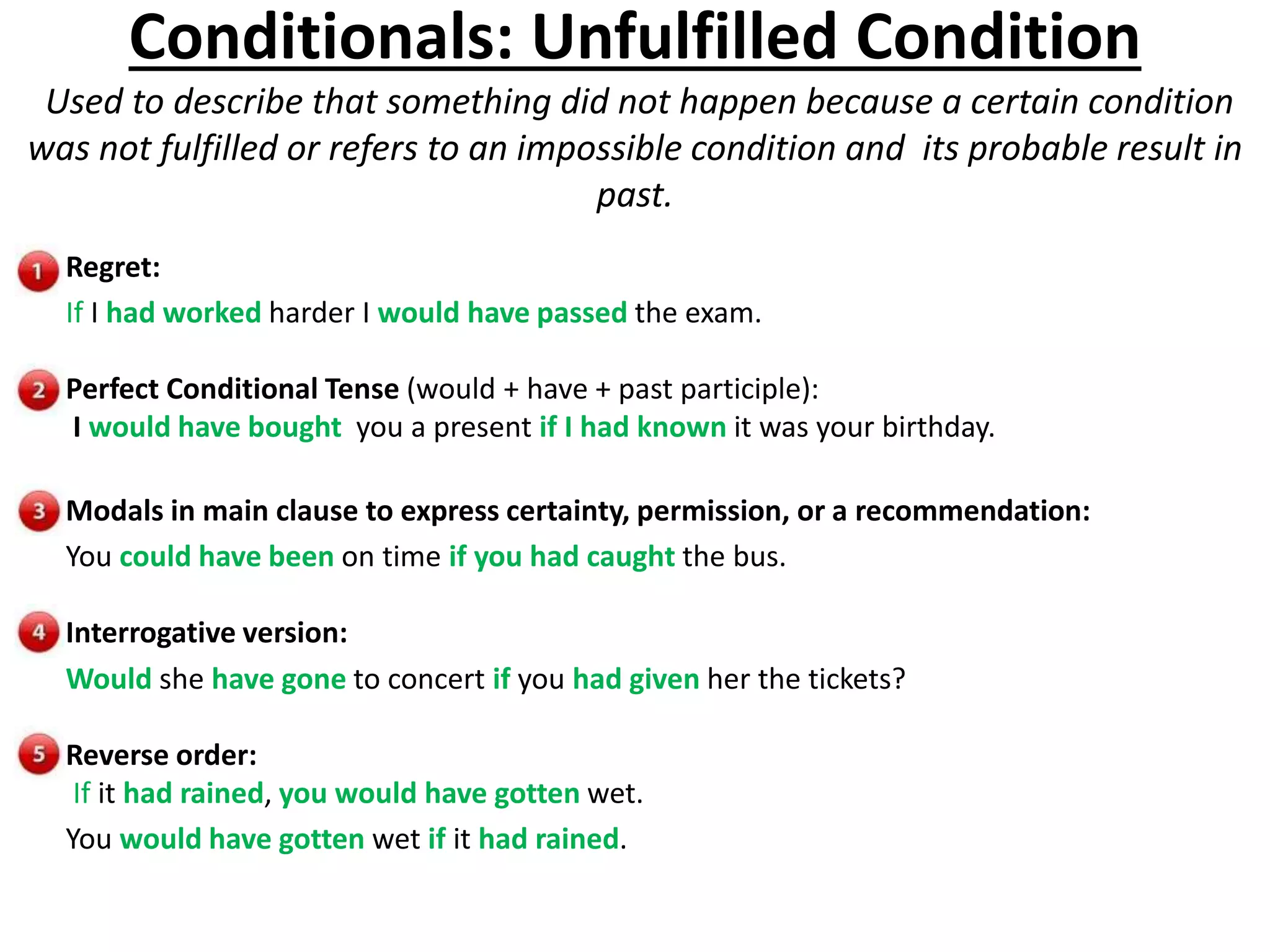Conditionals: Unfulfilled Condition
Used to describe that something did not happen because a certain condition
was not fulfilled or refers to an impossible condition and its probable result in
past.
Regret:
If I had worked harder I would have passed the exam.
Perfect Conditional Tense (would + have + past participle):
I would have bought you a present if I had known it was your birthday.
Modals in main clause to express certainty, permission, or a recommendation:
You could have been on time if you had caught the bus.
Interrogative version:
Would she have gone to concert if you had given her the tickets?
Reverse order:
If it had rained, you would have gotten wet.
You would have gotten wet if it had rained.
 