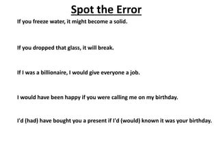 Spot the Error
If you freeze water, it might become a solid.
If you dropped that glass, it will break.
If I was a billionaire, I would give everyone a job.
I would have been happy if you were calling me on my birthday.
I'd (had) have bought you a present if I'd (would) known it was your birthday.
 