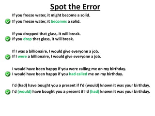 If you freeze water, it might become a solid.
If you freeze water, it becomes a solid.
If you dropped that glass, it will break.
If you drop that glass, it will break.
If I was a billionaire, I would give everyone a job.
If I were a billionaire, I would give everyone a job.
I would have been happy if you were calling me on my birthday.
I would have been happy if you had called me on my birthday.
I'd (had) have bought you a present if I'd (would) known it was your birthday.
I'd (would) have bought you a present if I'd (had) known it was your birthday.
Spot the Error
 
