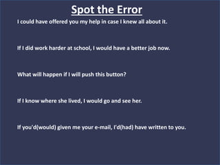 Spot the Error
I could have offered you my help in case I knew all about it.
If I did work harder at school, I would have a better job now.
What will happen if I will push this button?
If I know where she lived, I would go and see her.
If you'd(would) given me your e-mail, I'd(had) have written to you.
 