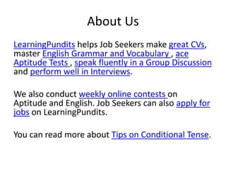 About Us
LearningPundits helps Job Seekers make great CVs,
master English Grammar and Vocabulary , ace
Aptitude Tests , speak fluently in a Group Discussion
and perform well in Interviews.
We also conduct weekly online contests on
Aptitude and English. Job Seekers can also apply for
jobs on LearningPundits.
You can read more about Tips on Conditional Tense.
 