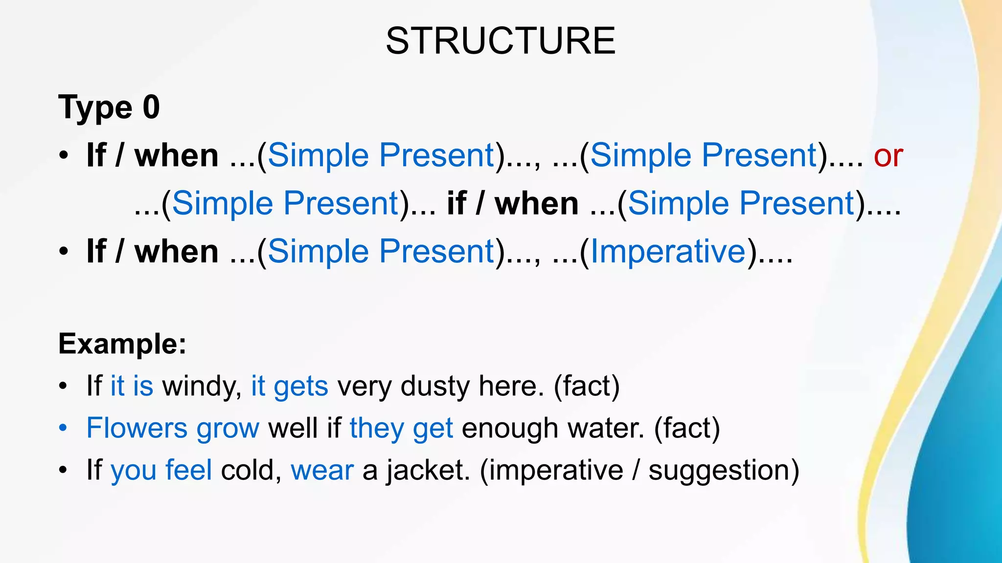 STRUCTURE
Type 0
• If / when ...(Simple Present)..., ...(Simple Present).... or
...(Simple Present)... if / when ...(Simple Present)....
• If / when ...(Simple Present)..., ...(Imperative)....
Example:
• If it is windy, it gets very dusty here. (fact)
• Flowers grow well if they get enough water. (fact)
• If you feel cold, wear a jacket. (imperative / suggestion)