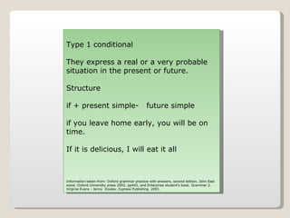 Type 1 conditional They express a real or a very probable situation in the present or future. Structure if + present simple-   future simple if you leave home early, you will be on time. If it is delicious, I will eat it all Information taken from: Oxford grammar practice with answers, second edition, John East wood. Oxford University press 2002. pp443, and Enterprise student's book. Grammar 2. Virginia Evans - Jenny  Dooley. Express Publishing  2001. 