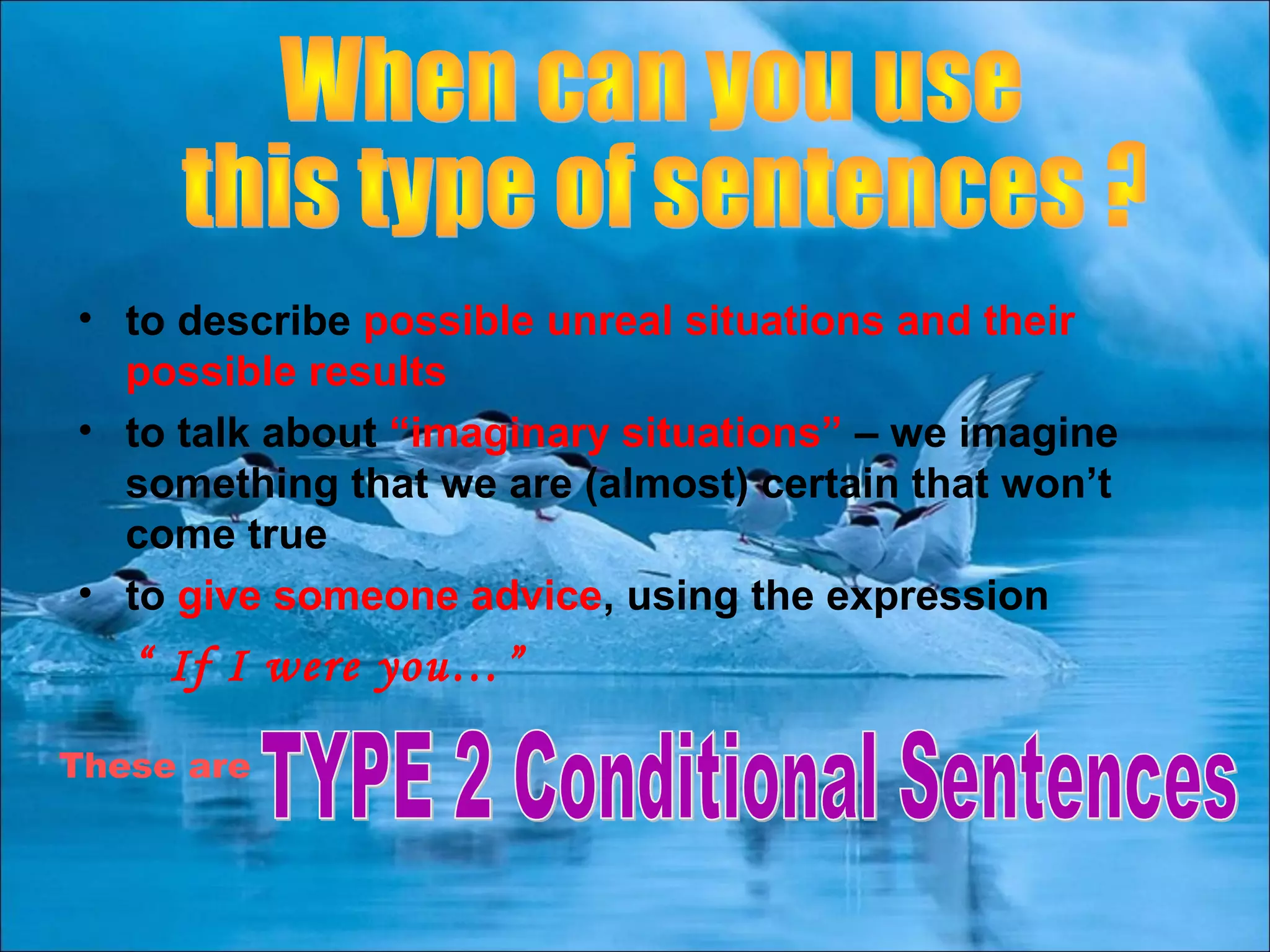 • to describe possible unreal situations and their
possible results
• to talk about “imaginary situations” – we imagine
something that we are (almost) certain that won’t
come true
• to give someone advice, using the expression
“ If I were you…”
These are
 