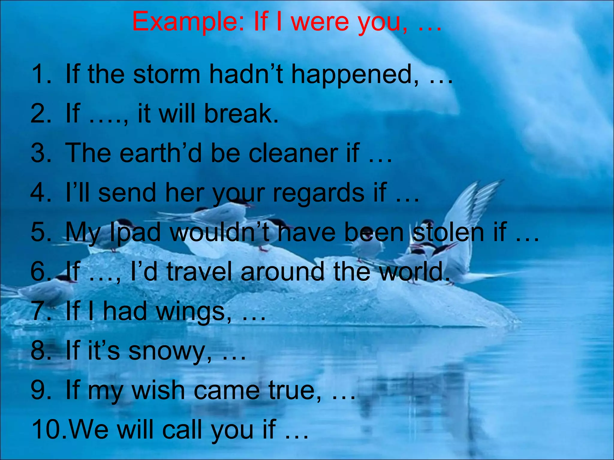 1. If the storm hadn’t happened, …
2. If …., it will break.
3. The earth’d be cleaner if …
4. I’ll send her your regards if …
5. My Ipad wouldn’t have been stolen if …
6. If …, I’d travel around the world.
7. If I had wings, …
8. If it’s snowy, …
9. If my wish came true, …
10.We will call you if …
Example: If I were you, …
 