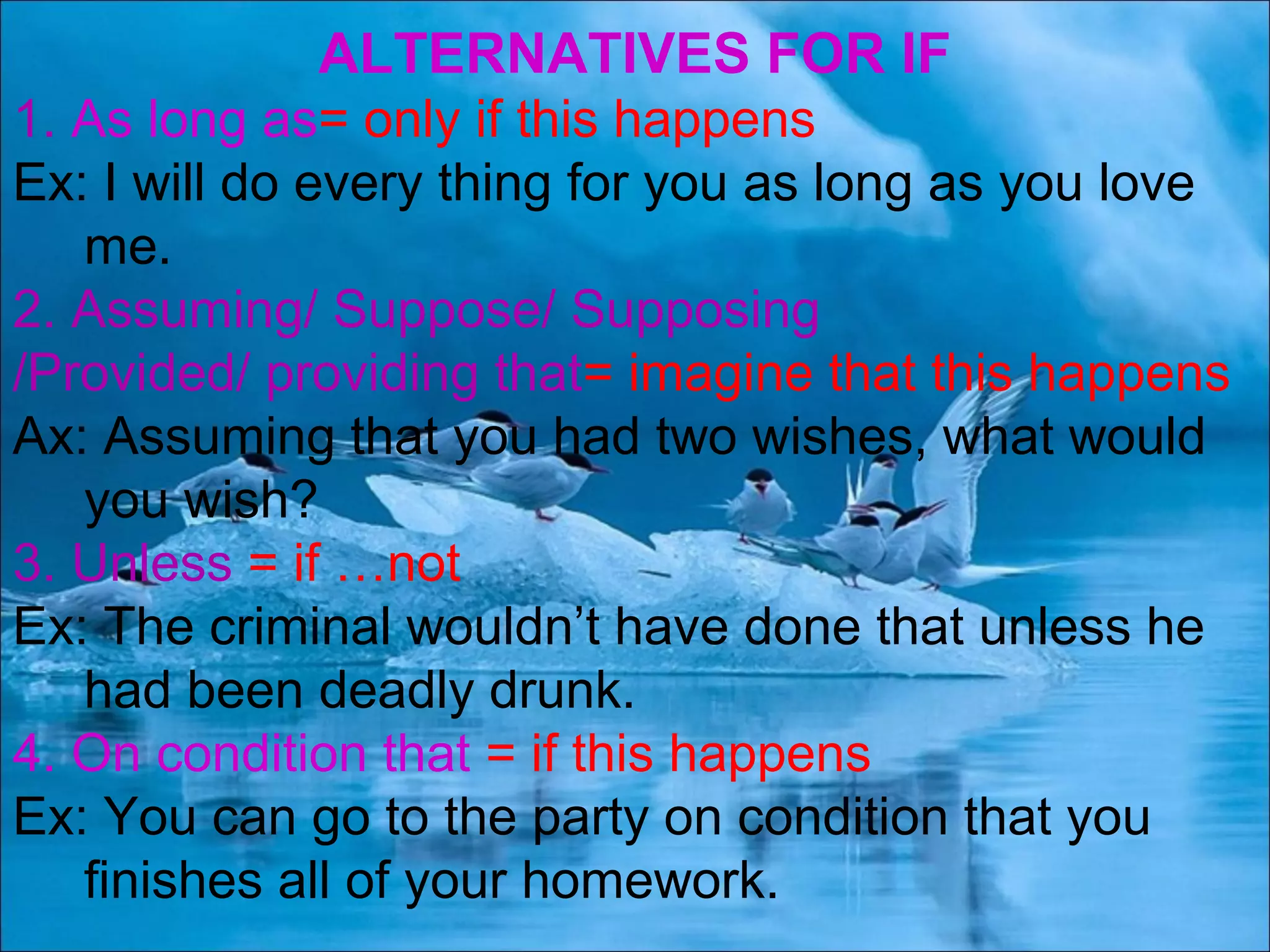 ALTERNATIVES FOR IF
1. As long as= only if this happens
Ex: I will do every thing for you as long as you love
me.
2. Assuming/ Suppose/ Supposing
/Provided/ providing that= imagine that this happens
Ax: Assuming that you had two wishes, what would
you wish?
3. Unless = if …not
Ex: The criminal wouldn’t have done that unless he
had been deadly drunk.
4. On condition that = if this happens
Ex: You can go to the party on condition that you
finishes all of your homework.
 
