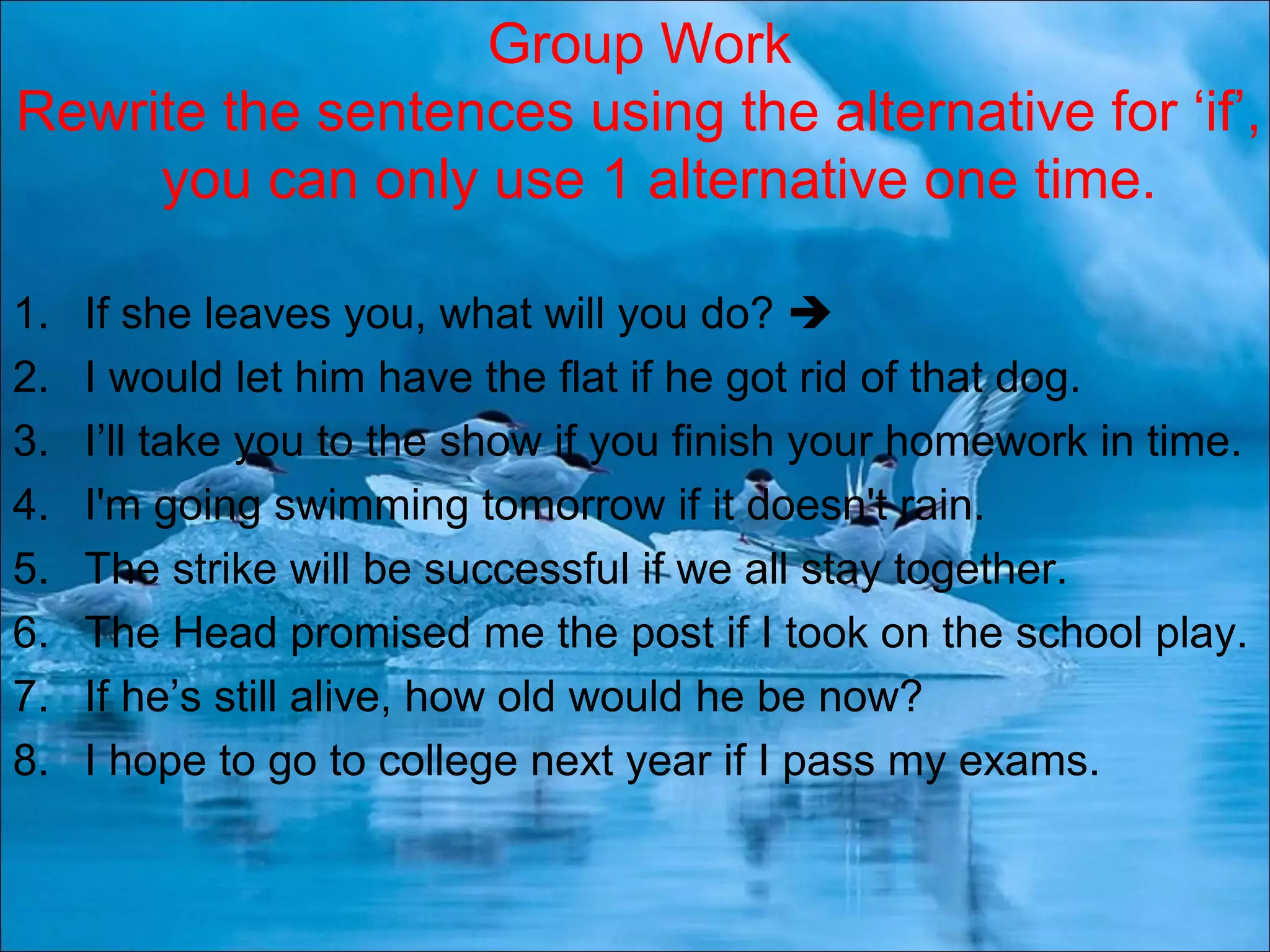 1. If she leaves you, what will you do? 
2. I would let him have the flat if he got rid of that dog.
3. I’ll take you to the show if you finish your homework in time.
4. I&#x27;m going swimming tomorrow if it doesn&#x27;t rain.
5. The strike will be successful if we all stay together.
6. The Head promised me the post if I took on the school play.
7. If he’s still alive, how old would he be now?
8. I hope to go to college next year if I pass my exams.
Group Work
Rewrite the sentences using the alternative for ‘if’,
you can only use 1 alternative one time.
 