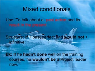 Mixed conditionals
Use: To talk about a past action and its
result in the present
Structure: if + past perfect and would not +
infinitive:
Ex: If he hadn't done well on the training
courses, he wouldn't be a Project leader
now.
 