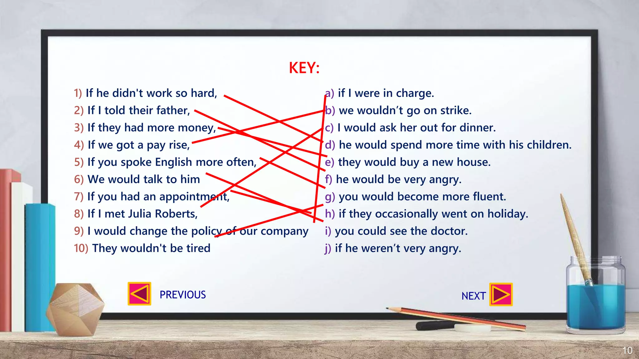 10
1) If he didn't work so hard, a) if I were in charge.
2) If I told their father, b) we wouldn’t go on strike.
3) If they had more money, c) I would ask her out for dinner.
4) If we got a pay rise, d) he would spend more time with his children.
5) If you spoke English more often, e) they would buy a new house.
6) We would talk to him f) he would be very angry.
7) If you had an appointment, g) you would become more fluent.
8) If I met Julia Roberts, h) if they occasionally went on holiday.
9) I would change the policy of our company i) you could see the doctor.
10) They wouldn't be tired j) if he weren’t very angry.
KEY:
NEXTPREVIOUS
 