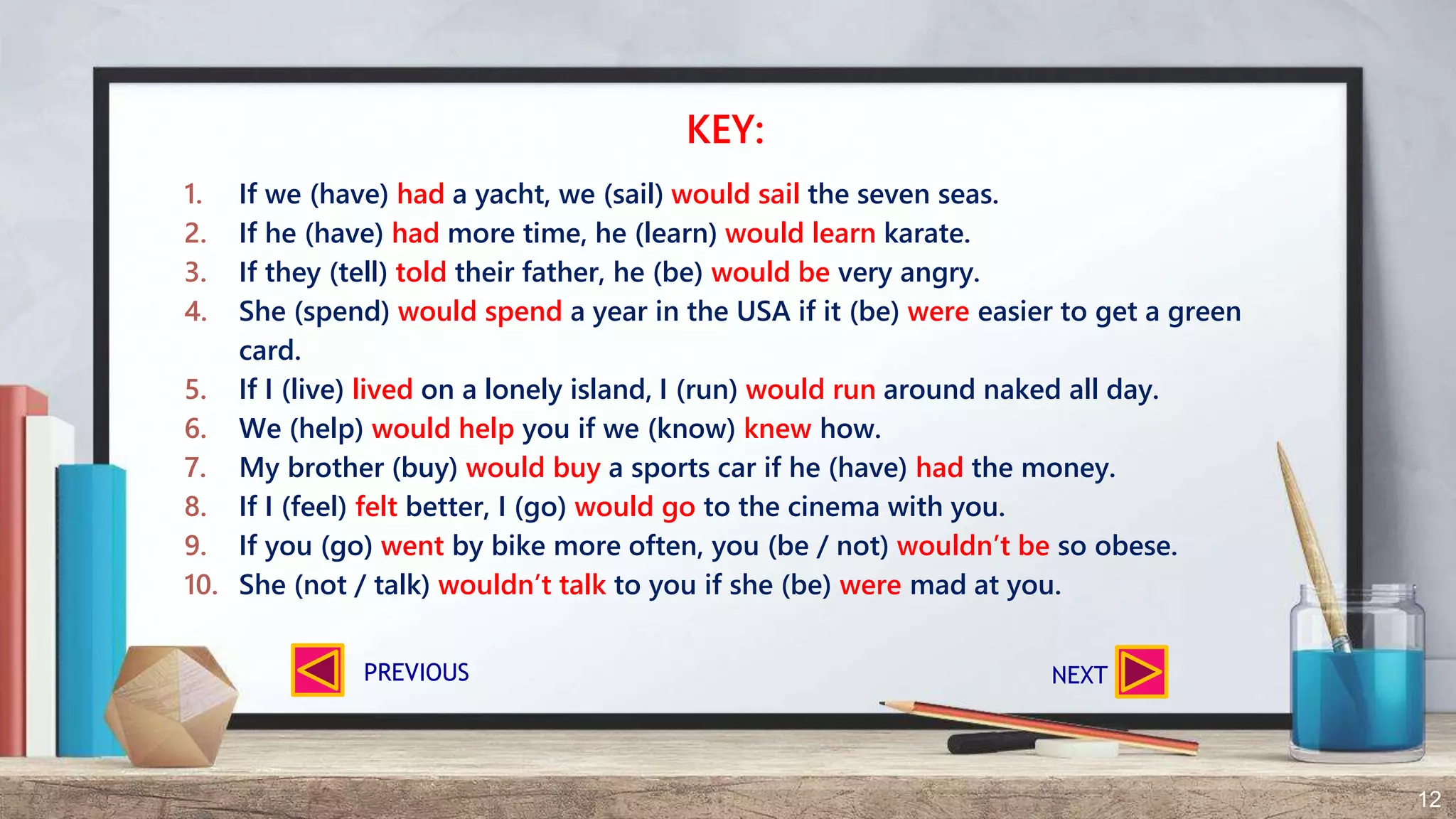 12
1. If we (have) had a yacht, we (sail) would sail the seven seas.
2. If he (have) had more time, he (learn) would learn karate.
3. If they (tell) told their father, he (be) would be very angry.
4. She (spend) would spend a year in the USA if it (be) were easier to get a green
card.
5. If I (live) lived on a lonely island, I (run) would run around naked all day.
6. We (help) would help you if we (know) knew how.
7. My brother (buy) would buy a sports car if he (have) had the money.
8. If I (feel) felt better, I (go) would go to the cinema with you.
9. If you (go) went by bike more often, you (be / not) wouldn’t be so obese.
10. She (not / talk) wouldn’t talk to you if she (be) were mad at you.
KEY:
NEXTPREVIOUS
 