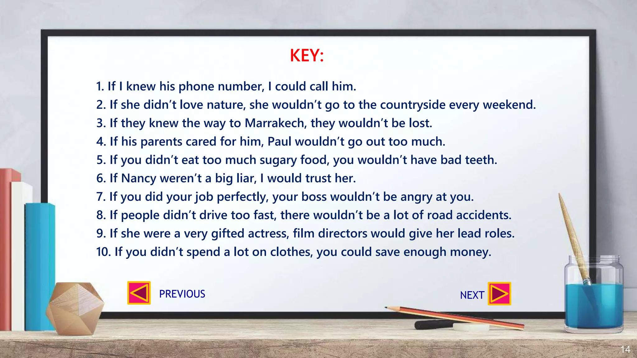 14
1. If I knew his phone number, I could call him.
2. If she didn’t love nature, she wouldn’t go to the countryside every weekend.
3. If they knew the way to Marrakech, they wouldn’t be lost.
4. If his parents cared for him, Paul wouldn’t go out too much.
5. If you didn’t eat too much sugary food, you wouldn’t have bad teeth.
6. If Nancy weren’t a big liar, I would trust her.
7. If you did your job perfectly, your boss wouldn’t be angry at you.
8. If people didn’t drive too fast, there wouldn’t be a lot of road accidents.
9. If she were a very gifted actress, film directors would give her lead roles.
10. If you didn’t spend a lot on clothes, you could save enough money.
KEY:
NEXTPREVIOUS
 