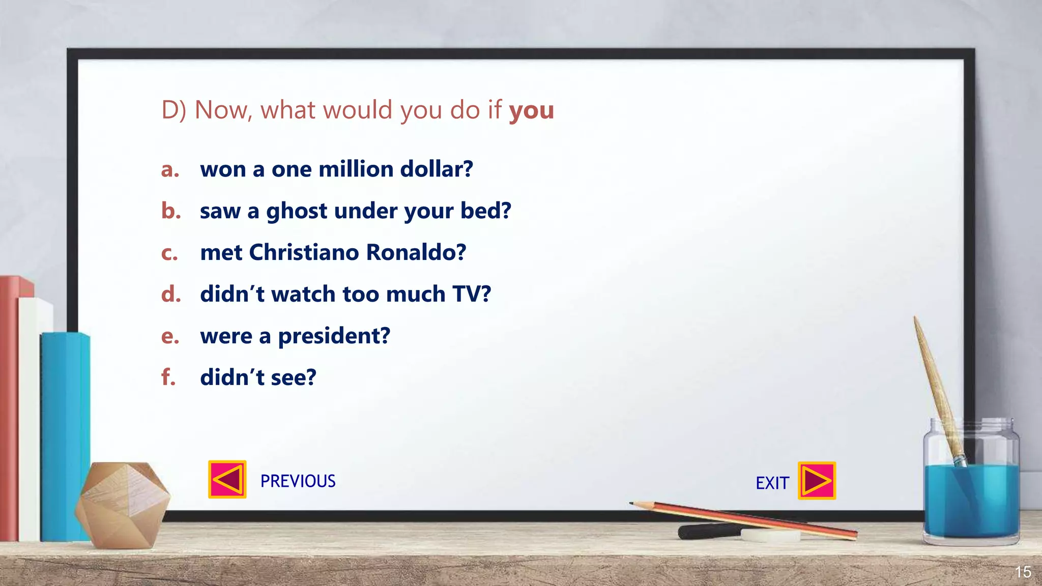 15
a. won a one million dollar?
b. saw a ghost under your bed?
c. met Christiano Ronaldo?
d. didn’t watch too much TV?
e. were a president?
f. didn’t see?
D) Now, what would you do if you
EXITPREVIOUS
 