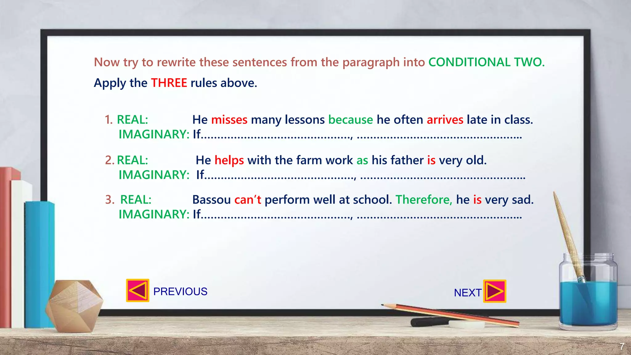 7
Now try to rewrite these sentences from the paragraph into CONDITIONAL TWO.
1. REAL: He misses many lessons because he often arrives late in class.
IMAGINARY: If………………………………………, …………………………………………..
2. REAL: He helps with the farm work as his father is very old.
IMAGINARY: If………………………………………, …………………………………………..
3. REAL: Bassou can’t perform well at school. Therefore, he is very sad.
IMAGINARY: If………………………………………, …………………………………………..
Apply the THREE rules above.
NEXTPREVIOUS
 