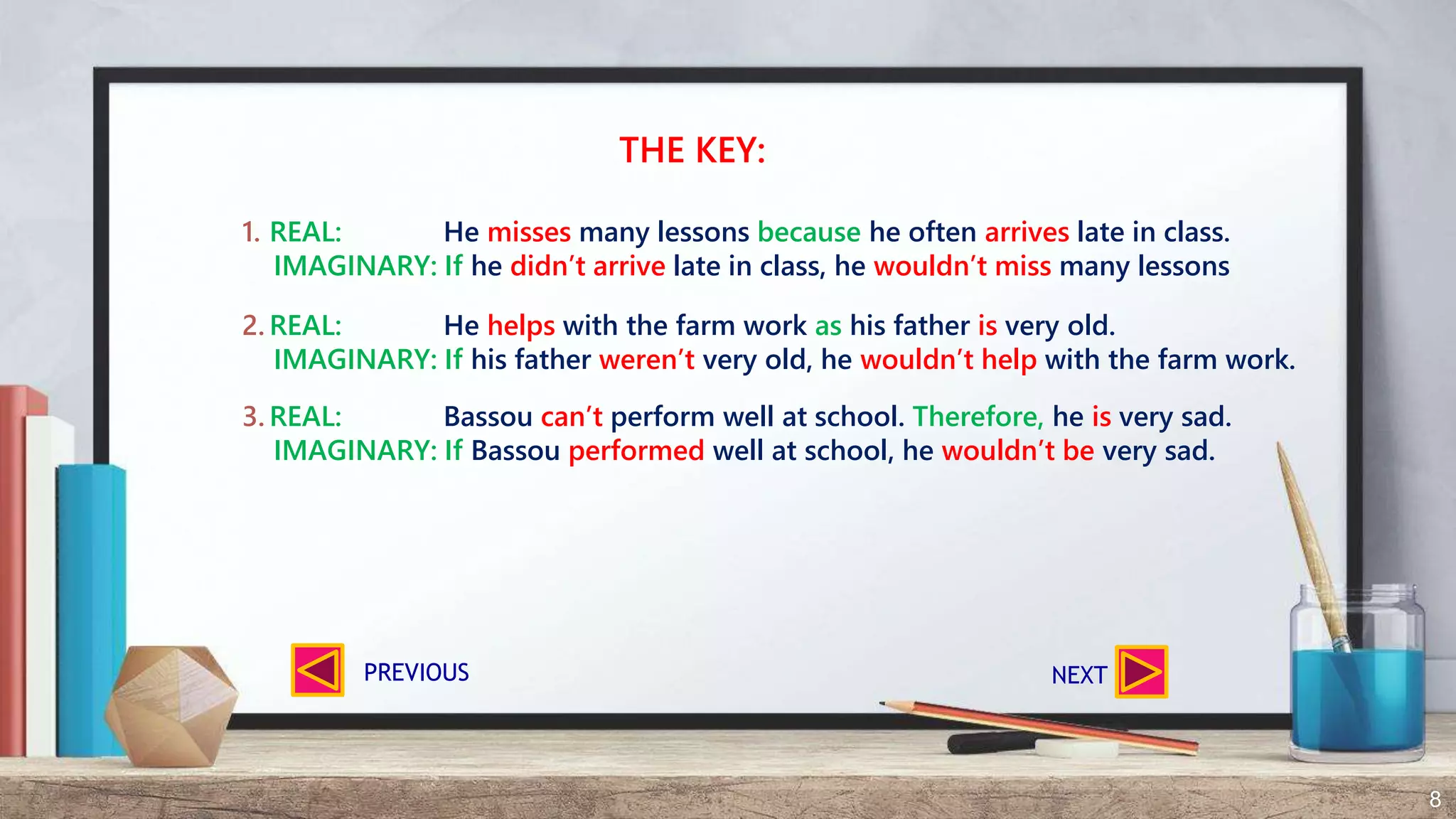 8
THE KEY:
1. REAL: He misses many lessons because he often arrives late in class.
IMAGINARY: If he didn’t arrive late in class, he wouldn’t miss many lessons
2. REAL: He helps with the farm work as his father is very old.
IMAGINARY: If his father weren’t very old, he wouldn’t help with the farm work.
3. REAL: Bassou can’t perform well at school. Therefore, he is very sad.
IMAGINARY: If Bassou performed well at school, he wouldn’t be very sad.
NEXTPREVIOUS
 
