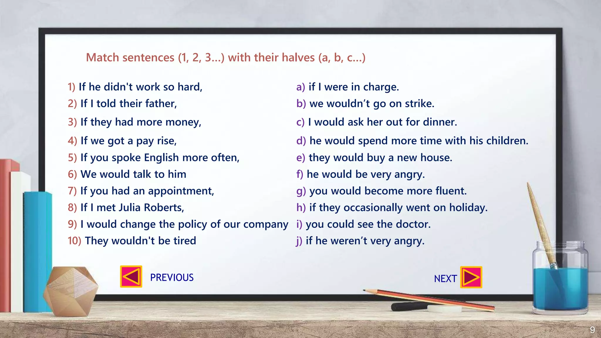 9
1) If he didn't work so hard, a) if I were in charge.
2) If I told their father, b) we wouldn’t go on strike.
3) If they had more money, c) I would ask her out for dinner.
4) If we got a pay rise, d) he would spend more time with his children.
5) If you spoke English more often, e) they would buy a new house.
6) We would talk to him f) he would be very angry.
7) If you had an appointment, g) you would become more fluent.
8) If I met Julia Roberts, h) if they occasionally went on holiday.
9) I would change the policy of our company i) you could see the doctor.
10) They wouldn't be tired j) if he weren’t very angry.
Match sentences (1, 2, 3…) with their halves (a, b, c…)
NEXTPREVIOUS
 