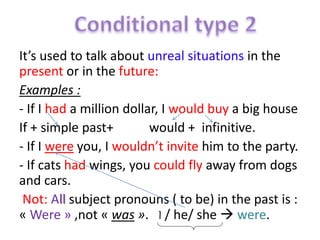 It’s used to talk about unreal situations in the 
present or in the future: 
Examples : 
- If I had a million dollar, I would buy a big house 
If + simple past+ would + infinitive. 
- If I were you, I wouldn’t invite him to the party. 
- If cats had wings, you could fly away from dogs 
and cars. 
Not: All subject pronouns ( to be) in the past is : 
« Were » ,not « was ». I / he/ she  were. 
 