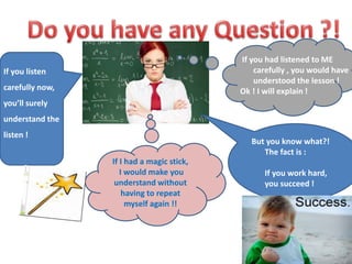 If you had listened to ME 
carefully , you would have 
understood the lesson ! 
Ok ! I will explain ! 
If you listen 
carefully now, 
you’ll surely 
understand the 
listen ! 
If I had a magic stick, 
I would make you 
understand without 
having to repeat 
myself again !! 
But you know what?! 
The fact is : 
If you work hard, 
you succeed ! 
