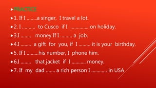PRACTICE
1. If I ……..a singer, I travel a lot.
2. I ………. to Cusco if I ………….. on holiday.
3.I …….. money If I ……… a job.
4.I …….. a gift for you, if I ……… it is your birthday.
5. If I ………his number, I phone him.
6.I …….. that jacket if I ……….. money.
7. If my dad ……. a rich person I ………… in USA
 