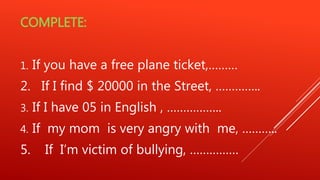COMPLETE:
1. If you have a free plane ticket,………
2. If I find $ 20000 in the Street, …………..
3. If I have 05 in English , ……………..
4. If my mom is very angry with me, ………..
5. If I’m victim of bullying, ……………
 