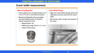 CONDITION ASSESSMENT OF STRUCTURES
100
www.superarc.net
Measuring Magnifier Crack Width Gauge
• Crack widths are normally limited to 0.2
mm or 0.3 mm in concrete structures.
Measuring Magnifier device enables
accurate determination of whether
cracks exceed this limit.
• Align the Crack Width Gauge where the
calibration and the crack are the same
width.
Record the width, length and location of
the crack.
•
•
–
–
–
Magnification 10x
Measuring range 20 mm x 0.1 mm
Field of View 32mm
Crack width measurement
 