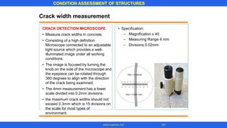CONDITION ASSESSMENT OF STRUCTURES
101
www.superarc.net
Crack width measurement
CRACK DETECTION MICROSCOPE • Specification:
–
–
–
Magnification x 40
Measuring Range 4 mm
Divisions 0.02mm
•
•
Measure crack widths in concrete.
Consisting of a high definition
Microscope connected to an adjustable
light source which provides a well-
illuminated image under all working
conditions.
The image is focused by turning the
knob on the side of the microscope and
the eyepiece can be rotated through
360 degrees to align with the direction
of the crack being examined.
The 4mm measurement has a lower
scale divided into 0.2mm divisions.
the maximum crack widths should not
exceed 0.3mm which is 15 divisions on
the scale for most types of
environment.
•
•
•
 