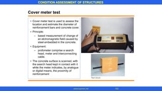 CONDITION ASSESSMENT OF STRUCTURES
103
www.superarc.net
Cover meter test
• Cover meter test is used to assess the
location and estimate the diameter of
reinforcement bars and concrete cover.
Principle:
•
– based measurement of change of
an elctromagnetic field caused by
steel embedded in the concrete.
• Equipment:
– profometer comprise a search
head, meter and interconnecting
cable.
• The concrete surface is scanned, with
the search head kept in contact with it
while the meter indicates, by analogue
or digital means, the proximity of
reinforcement
 
