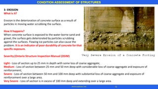CONDITION ASSESSMENT OF STRUCTURES
10
www.superarc.net
3- EROSION
What is it?
Erosion is the deterioration of concrete surface as a result of
particles in moving water scrubbing the surface.
How it happens?
When concrete surface is exposed to the water-borne sand and
gravel, the surface gets deteriorated by particles scrubbing
against the surfaces. Flowing ice particles can also cause the
problem. It is an indicator of poor durability of concrete for that
specific exposure.
Severity (Ontario Structure Inspection Manual (OSIM)
Light - Loss of section up to 25 mm in depth with some loss of coarse aggregate;
Medium - Loss of section between 25 mm and 50 mm deep with considerable loss of coarse aggregate and exposure of
reinforcement;
Severe - Loss of section between 50 mm and 100 mm deep with substantial loss of coarse aggregate and exposure of
reinforcement over a large area.
Very Severe - Loss of section is in excess of 100 mm deep and extending over a large area.
 