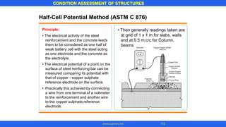 CONDITION ASSESSMENT OF STRUCTURES
112
www.superarc.net
Half-Cell Potential Method (ASTM C 876)
Principle:
• The electrical activity of the steel
reinforcement and the concrete leads
them to be considered as one half of
weak battery cell with the steel acting
as one electrode and the concrete as
the electrolyte.
• The electrical potential of a point on the
surface of steel reinforcing bar can be
measured comparing its potential with
that of copper - copper sulphate
reference electrode on the surface.
• Practically this achieved by connecting
a wire from one terminal of a voltmeter
to the reinforcement and another wire
to the copper sulphate reference
electrode.
• Then generally readings taken are
at grid of 1 x 1 m for slabs, walls
and at 0.5 m c/c for Column,
beams
 