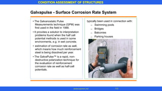 CONDITION ASSESSMENT OF STRUCTURES
117
www.superarc.net
Galvapulse - Surface Corrosion Rate System
typically been used in connection with:
Swimming pools
Bridges
Balconies
Parking houses
• The Galvanostatic Pulse
Measurements technique (GPM) was
first used in the field in 1988.
• It provides a solution to interpretation
problems found when the half cell
potential methods is used in some
environments, e.g. in wet concrete.
• estimation of corrosion rate as well,
which means how much reinforcement
steel is being dissolved per year.
• The GalvaPulse™ is a rapid, non-
destructive polarization technique for
the evaluation of reinforcement
corrosion rate as well as half-cell
potentials.
–
–
–
–
 