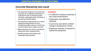 CONDITION ASSESSMENT OF STRUCTURES
www.superarc.net 123
Concrete Resistivity test result
• The electrical resistivity of concrete was
proposed as an effective parameter to
evaluate the risk of reinforcing steel
corrosion, particularly when corrosion is
induced by chloride attack
• The resistivity measurement is a useful
additional measurement to aid in
identifying problem areas or confirming
concerns about poor quality concrete.
• Measurements can only be considered
along side other measurements.
• Reinforcing bars will interfere with
resistivity measurements.
Limitation
• It is difficult to measure resistivity in
very close reinforcement
Carbonation may affect the
resistivity
It cannot be used where ambient
change in temperature is there.
Experience operator is required to
handle this equipment.
•
•
•
 