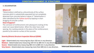 CONDITION ASSESSMENT OF STRUCTURES
14
www.superarc.net
5- DELAMINATION
What is it?
“Delamination is defined as a discontinuity of the surface
concrete which is substantially separated but not completely
detached from concrete below or above it.” Delamination is
often identified by the hollow sound by tapping or chain
dragging of concrete surface.
How it happens?
The corrosion of reinforcement and subsequent cracking of the
cover can cause delamination. When the rebar have small
spacing, the cracking extends in the plane of the reinforcement
parallel to the exterior surface of the concrete.
Intercoat Delaminations
Severity (Ontario Structure Inspection Manual (OSIM)
Light - Delaminated area measuring less than 150 mm in any direction.
Medium - Delaminated area measuring 150 mm to 300 mm in any direction.
Severe - Delaminated area measuring 300 mm to 600 mm in any direction.
Very Severe - Delaminated area measuring more than 600 mm in any direction.
 