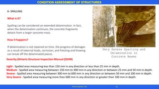 CONDITION ASSESSMENT OF STRUCTURES
15
www.superarc.net
6- SPALLING
What is it?
Spalling can be considered an extended delamination. In fact,
when the delamination continues, the concrete fragments
detach from a larger concrete mass.
How it happens?
If delamination is not repaired on time, the progress of damages
as a result of external loads, corrosion, and freezing and thawing
can break off the delaminated pieces.
Very Severe Spalling and
Delamination in
Concrete Beams
Severity (Ontario Structure Inspection Manual (OSIM)
Light - Spalled area measuring less than 150 mm in any direction or less than 25 mm in depth.
Medium - Spalled area measuring between 150 mm to 300 mm in any direction or between 25 mm and 50 mm in depth.
Severe - Spalled area measuring between 300 mm to 600 mm in any direction or between 50 mm and 100 mm in depth.
Very Severe - Spalled area measuring more than 600 mm in any direction or greater than 100 mm in depth.
 