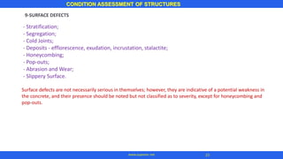 CONDITION ASSESSMENT OF STRUCTURES
23
www.superarc.net
9-SURFACE DEFECTS
- Stratification;
- Segregation;
- Cold Joints;
- Deposits - efflorescence, exudation, incrustation, stalactite;
- Honeycombing;
- Pop-outs;
- Abrasion and Wear;
- Slippery Surface.
Surface defects are not necessarily serious in themselves; however, they are indicative of a potential weakness in
the concrete, and their presence should be noted but not classified as to severity, except for honeycombing and
pop-outs.
 