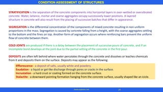 STRATIFICATION is the separation of the concrete components into horizontal layers in over-wetted or overvibrated
concrete. Water, laitance, mortar and coarse aggregates occupy successively lower positions. A layered
structure in concrete will also result from the placing of successive batches that differ in appearance.
SEGREGATION is the differential concentration of the components of mixed concrete resulting in non uniform
proportions in the mass. Segregation is caused by concrete falling from a height, with the coarse aggregates settling
to the bottom and the fines on top. Another form of segregation occurs where reinforcing bars prevent the uniform
flow of concrete between them.
COLD JOINTS are produced if there is a delay between the placement of successive pours of concrete, and if an
incomplete bond develops at the joint due to the partial setting of the concrete in the first pour.
DEPOSITS are often left behind where water percolates through the concrete and dissolves or leaches chemicals
from it and deposits them on the surface. Deposits may appear as the following:
CONDITION ASSESSMENT OF STRUCTURES
24
www.superarc.net
Efflorescence - a deposit of salts, usually white and powdery.
Exudation - a liquid or gel-like discharge through pores or cracks in the surface.
Incrustation - a hard crust or coating formed on the concrete surface.
Stalactite - a downward pointing formation hanging from the concrete surface, usually shaped like an icicle.
 