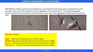 CONDITION ASSESSMENT OF STRUCTURES
www.superarc.net
Pop-outs Severity
Light - Pop-outs leaving holes up to 25 mm in depth.
Medium- Pop-outs leaving holes between 25 mm and 50 mm in depth.
Severe - Pop-outs leaving holes between 50 mm and 100 mm in depth.
Very Severe - Pop-outs leaving holes greater than 100 mm in depth.
POP-OUTS are shallow, typically conical depressions, resulting from the breaking away of small portions of the
concrete surface, due to the expansion of some aggregates or due to frost action. The shattered aggregate
particle may be found at the bottom of the depression, with a part of the aggregate still adhering to the pop-out
cone.
26
 